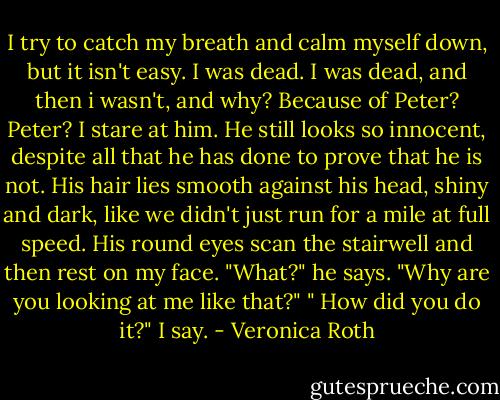 I try to catch my breath and calm myself down, but it isn't easy. I was dead. I was dead, and then i wasn't, and why? Because of Peter? Peter? I stare at him. He still looks so innocent, despite all that he has done to prove that he is not. His hair lies smooth against his head, shiny and dark, like we didn't just run for a mile at full speed. His round eyes scan the stairwell and then rest on my face. "What?" he says. "Why are you looking at me like that?" " How did you do it?" I say. - Veronica Roth