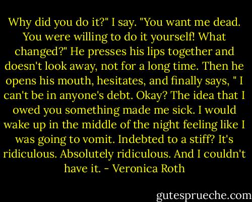 Why did you do it?" I say. "You want me dead. You were willing to do it yourself! What changed?" He presses his lips together and doesn't look away, not for a long time. Then he opens his mouth, hesitates, and finally says, " I can't be in anyone's debt. Okay? The idea that I owed you something made me sick. I would wake up in the middle of the night feeling like I was going to vomit. Indebted to a stiff? It's ridiculous. Absolutely ridiculous. And I couldn't have it. - Veronica Roth
