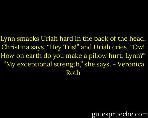 Lynn smacks Uriah hard in the back of the head, Christina says, “Hey Tris!” and Uriah cries, “Ow! How on earth do you make a pillow hurt, Lynn?”<br /><br />“My exceptional strength,” she says. - Veronica Roth