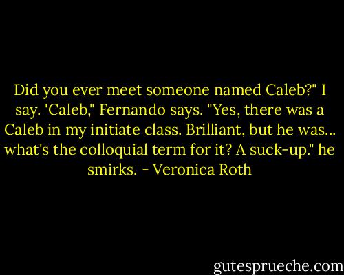 Did you ever meet someone named Caleb?" I say. 'Caleb," Fernando says. "Yes, there was a Caleb in my initiate class. Brilliant, but he was... what's the colloquial term for it? A suck-up." he smirks. - Veronica Roth