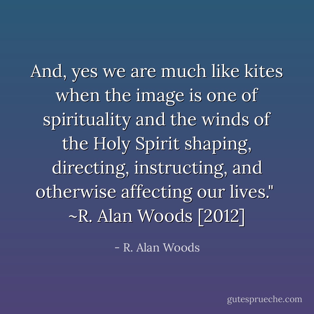 And, yes we are much like kites when the image is one of spirituality and the winds of the Holy Spirit shaping, directing, instructing, and otherwise affecting our lives."<br /><br />~R. Alan Woods [2012] - R. Alan Woods