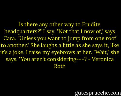 Is there any other way to Erudite headquarters?" I say. "Not that I now of," says Cara. "Unless you want to jump from one roof to another." She laughs a little as she says it, like it's a joke. I raise my eyebrows at her. "Wait," she says. "You aren't considering---? - Veronica Roth