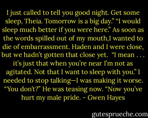I just called to tell you good night. Get some sleep, Theia. Tomorrow is a big day.”<br />“I would sleep much better if you were here.” As soon as the words spilled out of my mouth,I wanted to die of embarrassment. Haden and I were close, but we hadn’t gotten that close yet. <br />“I mean . . . it’s just that when you’re near I’m not as agitated. Not that I want to sleep with you.” I needed to stop talking—I was making it worse.<br />“You don’t?” He was teasing now. “Now you’ve hurt my male pride. - Gwen Hayes