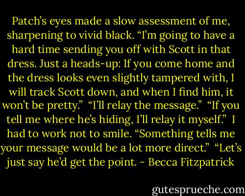 Patch’s eyes made a slow assessment of me, sharpening to vivid black. “I’m going to have a hard time sending you off with Scott in that dress. Just a heads-up: If you come home and the dress looks even slightly tampered with, I will track Scott down, and when I find him, it won’t be pretty.”<br /><br />“I’ll relay the message.”<br /><br />“If you tell me where he’s hiding, I’ll relay it myself.”<br /><br />I had to work not to smile. “Something tells me your message would be a lot more direct.”<br /><br />“Let’s just say he’d get the point. - Becca Fitzpatrick