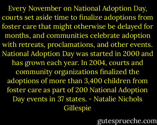 Every November on National Adoption Day, courts set aside time to finalize adoptions from foster care that might otherwise be delayed for months, and communities celebrate adoption with retreats, proclamations, and other events. National Adoption Day was started in 2000 and has grown each year. In 2004, courts and community organizations finalized the adoptions of more than 3,400 children from foster care as part of 200 National Adoption Day events in 37 states. - Natalie Nichols Gillespie