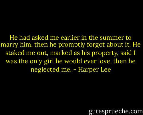 He had asked me earlier in the summer to marry him, then he promptly forgot about it. He staked me out, marked as his property, said I was the only girl he would ever love, then he neglected me. - Harper Lee