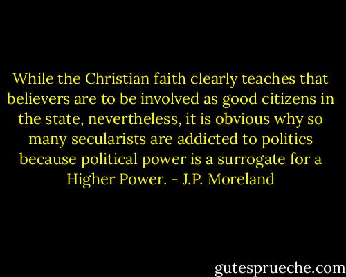 While the Christian faith clearly teaches that believers are to be involved as good citizens in the state, nevertheless, it is obvious why so many secularists are addicted to politics because political power is a surrogate for a Higher Power. - J.P. Moreland