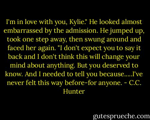 I'm in love with you, Kylie." He looked almost embarrassed by the admission. He jumped up, took one step away, then swung around and faced her again. "I don't expect you to say it back and I don't think this will change your mind about anything. But you deserved to know. And I needed to tell you because.....I've never felt this way before-for anyone. - C.C. Hunter