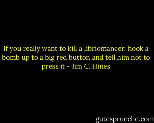 If you really want to kill a libriomancer, hook a bomb up to a big red button and tell him not to press it - Jim C. Hines
