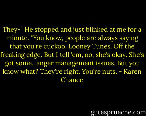 They-" He stopped and just blinked at me for a minute. "You know, people are always saying that you're cuckoo. Looney Tunes. Off the freaking edge. But I tell 'em, no, she's okay. She's got some...anger management issues. But you know what? They're right. You're nuts. - Karen Chance