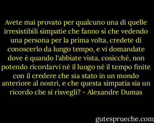 Avete mai provato per qualcuno una di quelle irresistibili simpatie che fanno sì che vedendo una persona per la prima volta, credete di conoscerlo da lungo tempo, e vi domandate dove è quando l'abbiate vista, cosicché, non potendo ricordarvi né il luogo né il tempo finite con il credere che sia stato in un mondo anteriore al nostri, e che questa simpatia sia un ricordo che si risvegli? - Alexandre Dumas