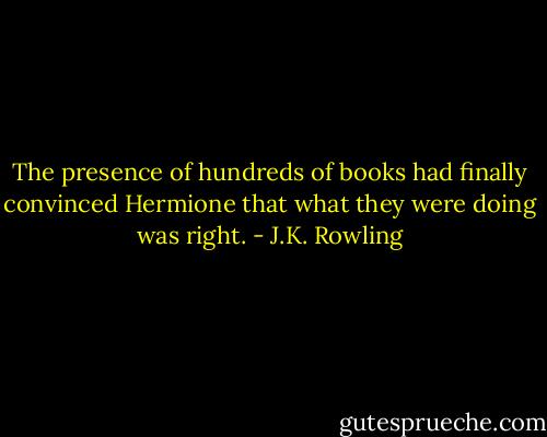 The presence of hundreds of books had finally convinced Hermione that what they were doing was right. - J.K. Rowling