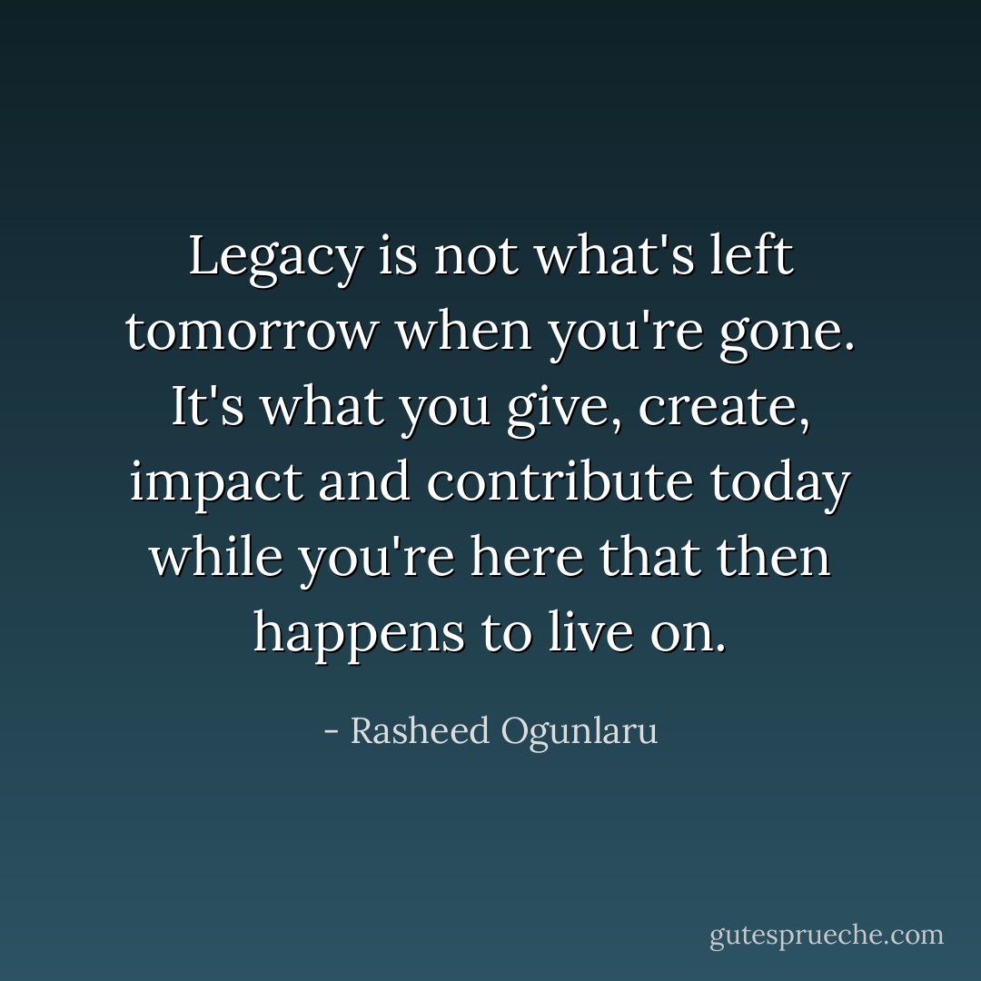 Legacy is not what's left tomorrow when you're gone. It's what you give, create, impact and contribute today while you're here that then happens to live on. - Rasheed Ogunlaru
