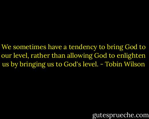 We sometimes have a tendency to bring God to our level, rather than allowing God to enlighten us by bringing us to God's level. - Tobin Wilson