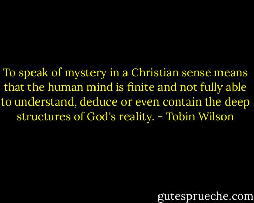 To speak of mystery in a Christian sense means that the human mind is finite and not fully able to understand, deduce or even contain the deep structures of God's reality. - Tobin Wilson