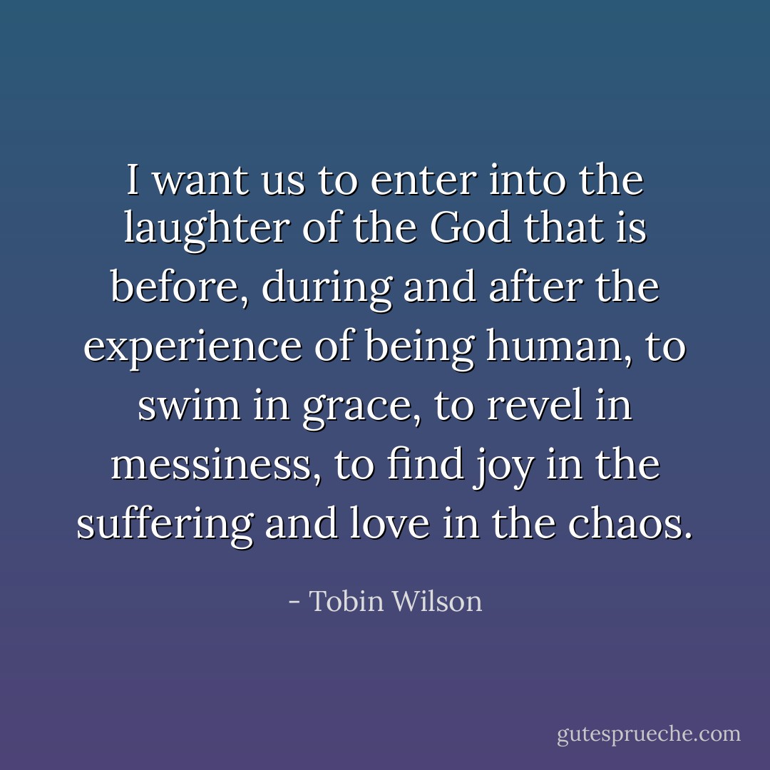 I want us to enter into the laughter of the God that is before, during and after the experience of being human, to swim in grace, to revel in messiness, to find joy in the suffering and love in the chaos. - Tobin Wilson