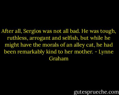 After all, Sergios was not all bad. He was tough, ruthless, arrogant and selfish, but while he might have the morals of an alley cat, he had been remarkably kind to her mother. - Lynne Graham