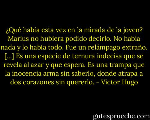 ¿Qué había esta vez en la mirada de la joven? Marius no hubiera podido decirlo. No había nada y lo había todo. Fue un relámpago extraño.<br />[...]<br />Es una especie de ternura indecisa que se revela al azar y que espera. Es una trampa que la inocencia arma sin saberlo, donde atrapa a dos corazones sin quererlo. - Victor Hugo