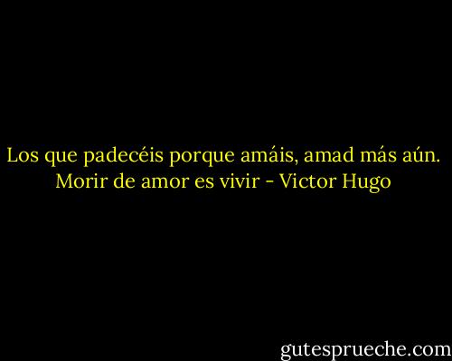 Los que padecéis porque amáis, amad más aún. Morir de amor es vivir - Victor Hugo