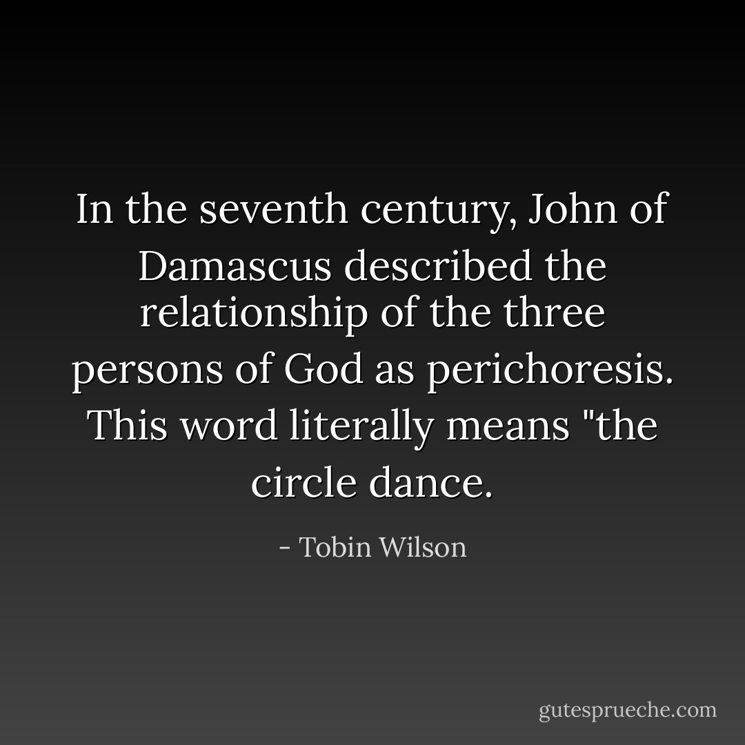 In the seventh century, John of Damascus described the relationship of the three persons of God as perichoresis. This word literally means "the circle dance. - Tobin Wilson