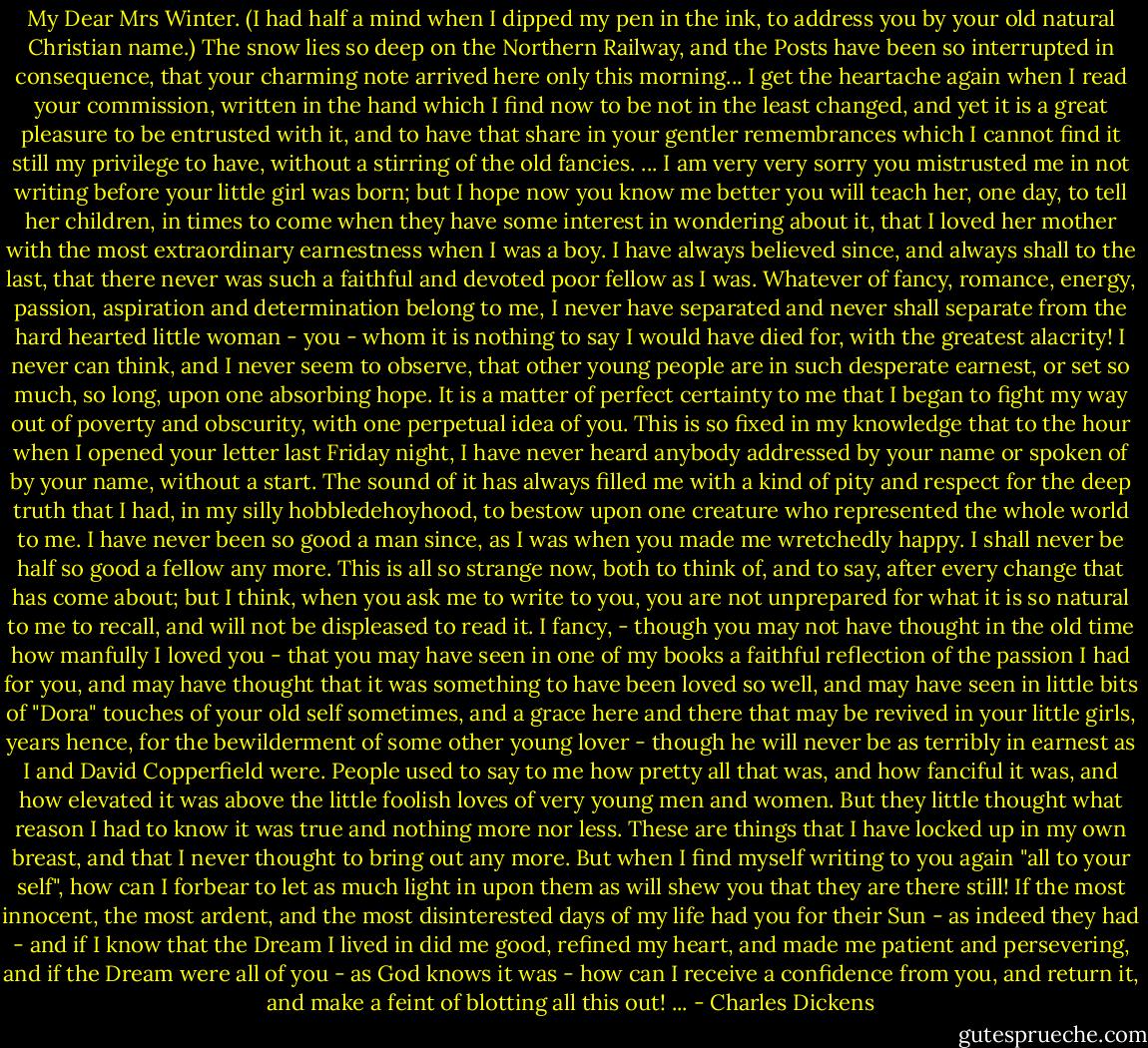 My Dear Mrs Winter. (I had half a mind when I dipped my pen in the ink, to address you by your old natural Christian name.)<br />The snow lies so deep on the Northern Railway, and the Posts have been so interrupted in consequence, that your charming note arrived here only this morning...<br />I get the heartache again when I read your commission, written in the hand which I find now to be not in the least changed, and yet it is a great pleasure to be entrusted with it, and to have that share in your gentler remembrances which I cannot find it still my privilege to have, without a stirring of the old fancies. ... I am very very sorry you mistrusted me in not writing before your little girl was born; but I hope now you know me better you will teach her, one day, to tell her children, in times to come when they have some interest in wondering about it, that I loved her mother with the most extraordinary earnestness when I was a boy.<br />I have always believed since, and always shall to the last, that there never was such a faithful and devoted poor fellow as I was. Whatever of fancy, romance, energy, passion, aspiration and determination belong to me, I never have separated and never shall separate from the hard hearted little woman - you - whom it is nothing to say I would have died for, with the greatest alacrity! I never can think, and I never seem to observe, that other young people are in such desperate earnest, or set so much, so long, upon one absorbing hope. It is a matter of perfect certainty to me that I began to fight my way out of poverty and obscurity, with one perpetual idea of you. This is so fixed in my knowledge that to the hour when I opened your letter last Friday night, I have never heard anybody addressed by your name or spoken of by your name, without a start. The sound of it has always filled me with a kind of pity and respect for the deep truth that I had, in my silly hobbledehoyhood, to bestow upon one creature who represented the whole world to me. I have never been so good a man since, as I was when you made me wretchedly happy. I shall never be half so good a fellow any more.<br />This is all so strange now, both to think of, and to say, after every change that has come about; but I think, when you ask me to write to you, you are not unprepared for what it is so natural to me to recall, and will not be displeased to read it. I fancy, - though you may not have thought in the old time how manfully I loved you - that you may have seen in one of my books a faithful reflection of the passion I had for you, and may have thought that it was something to have been loved so well, and may have seen in little bits of "Dora" touches of your old self sometimes, and a grace here and there that may be revived in your little girls, years hence, for the bewilderment of some other young lover - though he will never be as terribly in earnest as I and David Copperfield were. People used to say to me how pretty all that was, and how fanciful it was, and how elevated it was above the little foolish loves of very young men and women. But they little thought what reason I had to know it was true and nothing more nor less.<br />These are things that I have locked up in my own breast, and that I never thought to bring out any more. But when I find myself writing to you again "all to your self", how can I forbear to let as much light in upon them as will shew you that they are there still! If the most innocent, the most ardent, and the most disinterested days of my life had you for their Sun - as indeed they had - and if I know that the Dream I lived in did me good, refined my heart, and made me patient and persevering, and if the Dream were all of you - as God knows it was - how can I receive a confidence from you, and return it, and make a feint of blotting all this out! ... - Charles Dickens