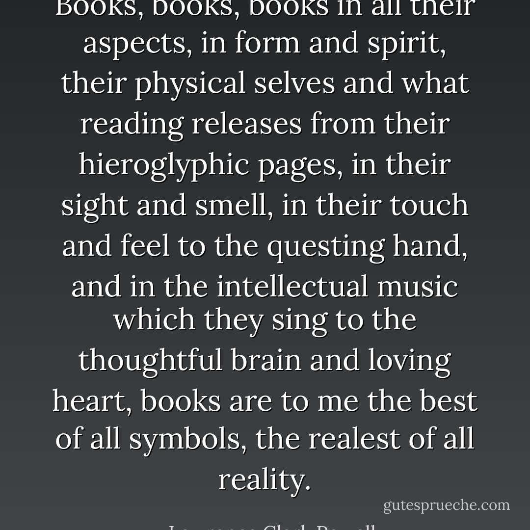 Books, books, books in all their aspects, in form and spirit, their physical selves and what reading releases from their hieroglyphic pages, in their sight and smell, in their touch and feel to the questing hand, and in the intellectual music which they sing to the thoughtful brain and loving heart, books are to me the best of all symbols, the realest of all reality. - Lawrence Clark Powell