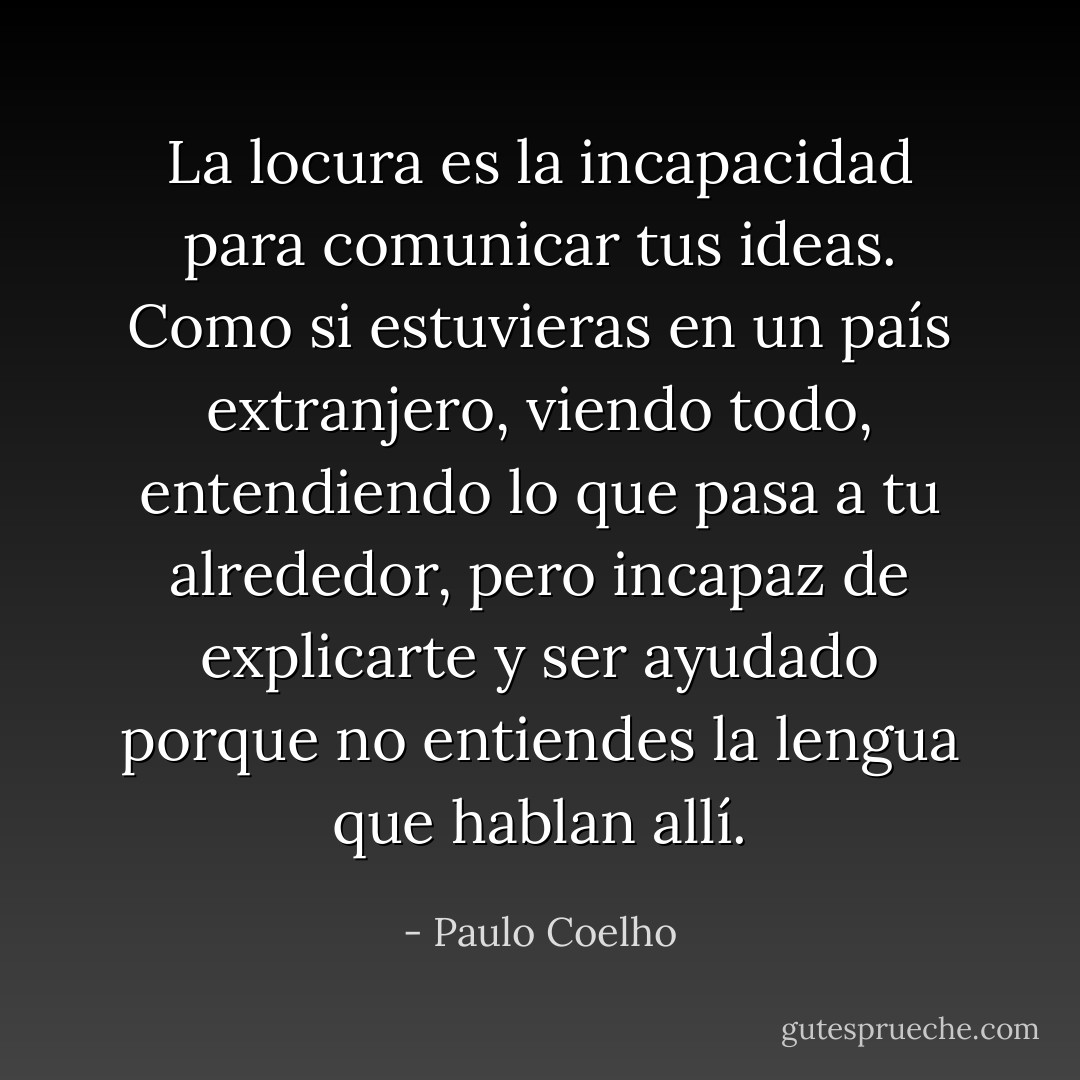 La locura es la incapacidad para comunicar tus ideas. Como si estuvieras en un país extranjero, viendo todo, entendiendo lo que pasa a tu alrededor, pero incapaz de explicarte y ser ayudado porque no entiendes la lengua que hablan allí. - Paulo Coelho
