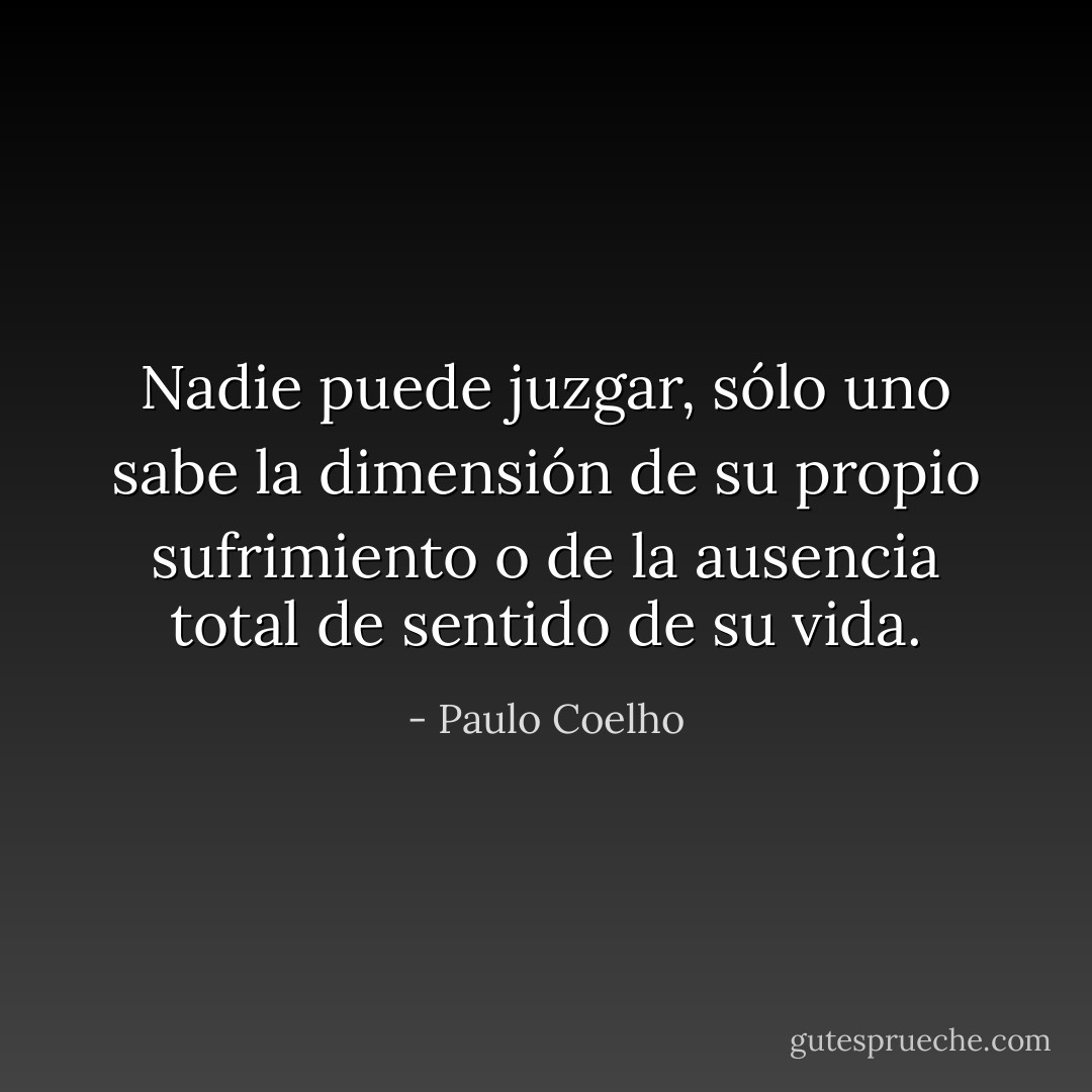 Nadie puede juzgar, sólo uno sabe la dimensión de su propio sufrimiento o de la ausencia total de sentido de su vida. - Paulo Coelho