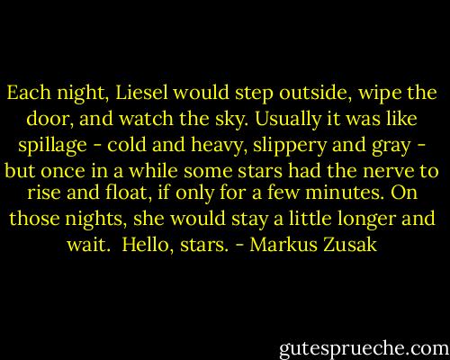 Each night, Liesel would step outside, wipe the door, and watch the sky. Usually it was like spillage - cold and heavy, slippery and gray - but once in a while some stars had the nerve to rise and float, if only for a few minutes. On those nights, she would stay a little longer and wait.<br /><br />Hello, stars. - Markus Zusak