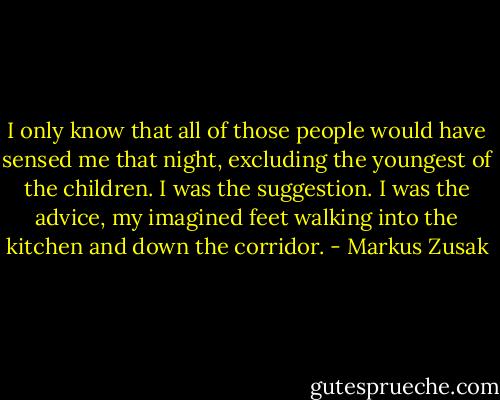 I only know that all of those people would have sensed me that night, excluding the youngest of the children. I was the suggestion. I was the advice, my imagined feet walking into the kitchen and down the corridor. - Markus Zusak