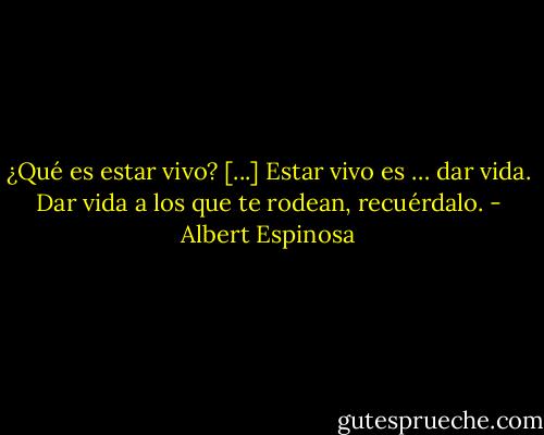 ¿Qué es estar vivo? [...] Estar vivo es … dar vida. Dar vida a los que te rodean, recuérdalo. - Albert Espinosa
