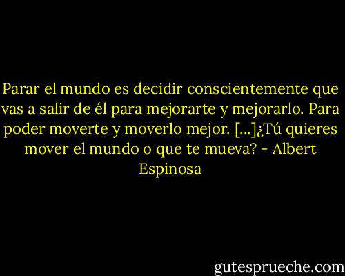 Parar el mundo es decidir conscientemente que vas a salir de él para mejorarte y mejorarlo. Para poder moverte y moverlo mejor. [...]¿Tú quieres mover el mundo o que te mueva? - Albert Espinosa