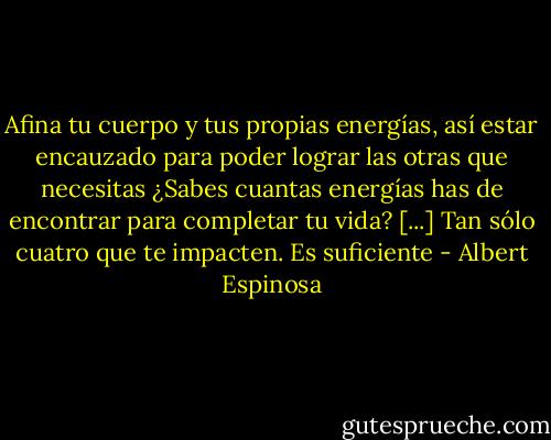 Afina tu cuerpo y tus propias energías, así estar encauzado para poder lograr las otras que necesitas ¿Sabes cuantas energías has de encontrar para completar tu vida? [...] Tan sólo cuatro que te impacten. Es suficiente - Albert Espinosa