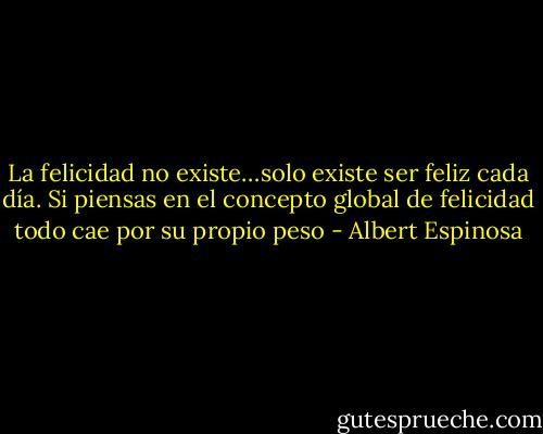 La felicidad no existe…solo existe ser feliz cada día. Si piensas en el concepto global de felicidad todo cae por su propio peso - Albert Espinosa