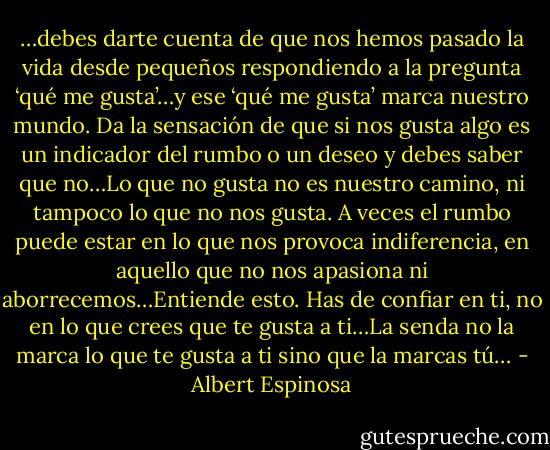 …debes darte cuenta de que nos hemos pasado la vida desde pequeños respondiendo a la pregunta ‘qué me gusta’…y ese ‘qué me gusta’ marca nuestro mundo. Da la sensación de que si nos gusta algo es un indicador del rumbo o un deseo y debes saber que no…Lo que no gusta no es nuestro camino, ni tampoco lo que no nos gusta. A veces el rumbo puede estar en lo que nos provoca indiferencia, en aquello que no nos apasiona ni aborrecemos…Entiende esto. Has de confiar en ti, no en lo que crees que te gusta a ti…La senda no la marca lo que te gusta a ti sino que la marcas tú… - Albert Espinosa