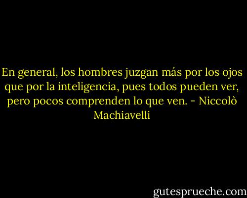 En general, los hombres juzgan más por los ojos que por la inteligencia, pues todos pueden ver, pero pocos comprenden lo que ven. - Niccolò Machiavelli
