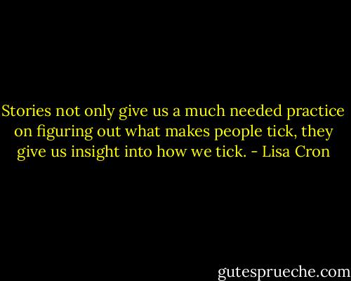 Stories not only give us a much needed practice on figuring out what makes people tick, they give us insight into how we tick. - Lisa Cron