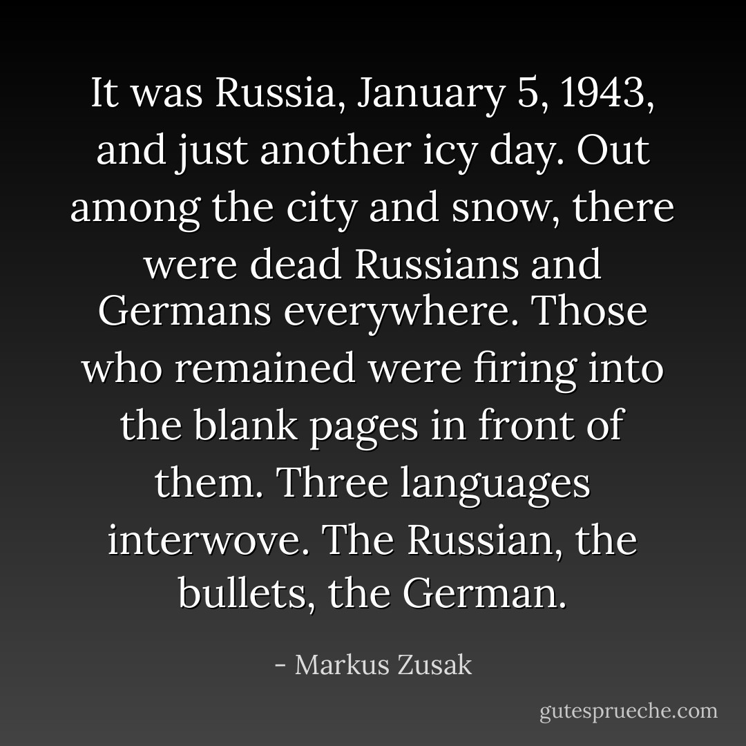 It was Russia, January 5, 1943, and just another icy day. Out among the city and snow, there were dead Russians and Germans everywhere. Those who remained were firing into the blank pages in front of them. Three languages interwove. The Russian, the bullets, the German. - Markus Zusak