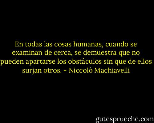En todas las cosas humanas, cuando se examinan de cerca, se demuestra que no pueden apartarse los obstáculos sin que de ellos surjan otros. - Niccolò Machiavelli