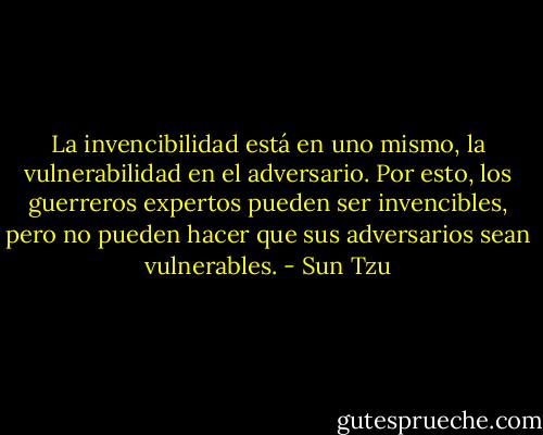 La invencibilidad está en uno mismo, la vulnerabilidad en el adversario. Por esto, los guerreros expertos pueden ser invencibles, pero no pueden hacer que sus adversarios sean vulnerables. - Sun Tzu