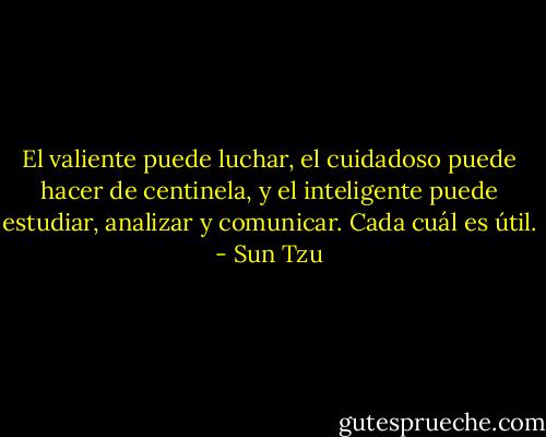 El valiente puede luchar, el cuidadoso puede hacer de centinela, y el inteligente puede estudiar, analizar y comunicar. Cada cuál es útil. - Sun Tzu