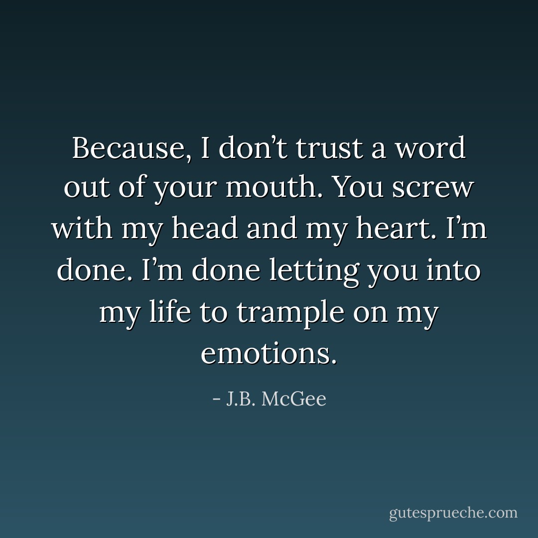 Because, I don’t trust a word out of your mouth. You screw with my head and my heart. I’m done. I’m done letting you into my life to trample on my emotions. - J.B. McGee