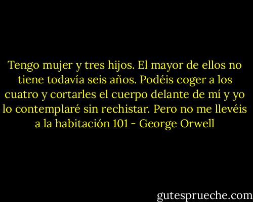 Tengo mujer y tres hijos. El mayor de ellos no tiene todavía seis años. Podéis coger a los cuatro y cortarles el cuerpo delante de mí y yo lo contemplaré sin rechistar. Pero no me llevéis a la habitación 101 - George Orwell