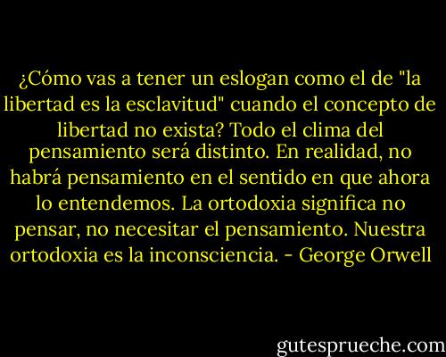 ¿Cómo vas a tener un eslogan como el de "la libertad es la esclavitud" cuando el concepto de libertad no exista? Todo el clima del pensamiento será distinto. En realidad, no habrá pensamiento en el sentido en que ahora lo entendemos. La ortodoxia significa no pensar, no necesitar el pensamiento. Nuestra ortodoxia es la inconsciencia. - George Orwell