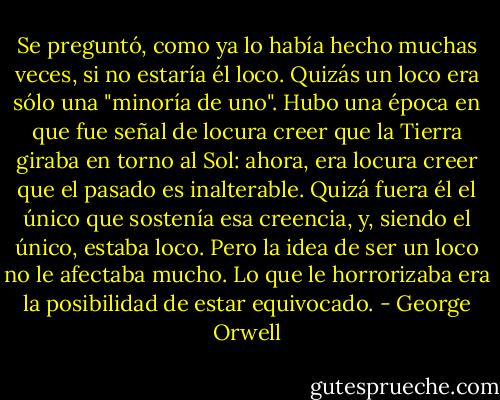 Se preguntó, como ya lo había hecho muchas veces, si no estaría él loco. Quizás un loco era sólo una "minoría de uno". Hubo una época en que fue señal de locura creer que la Tierra giraba en torno al Sol: ahora, era locura creer que el pasado es inalterable. Quizá fuera él el único que sostenía esa creencia, y, siendo el único, estaba loco. Pero la idea de ser un loco no le afectaba mucho. Lo que le horrorizaba era la posibilidad de estar equivocado. - George Orwell
