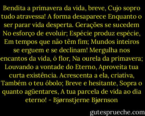 Bendita a primavera da vida, breve,<br />Cujo sopro tudo atravessa!<br />A forma desaparece<br />Enquanto o ser parar vida desperta.<br />Gerações se sucedem<br />No esforço de evoluir;<br />Espécie produz espécie,<br />Em tempos que não têm fim;<br />Mundos inteiros se erguem e se declinam!<br />Mergulha nos encantos da vida, ó flor,<br />Na ourela da primavera;<br />Louvando a vontade do Eterno,<br />Aproveita tua curta existência.<br />Acrescenta a ela, criativa,<br />Também o teu óbolo;<br />Breve e hesitante,<br />Sopra o quanto agüentares,<br />A tua parcela de vida ao dia eterno! - Bjørnstjerne Bjørnson