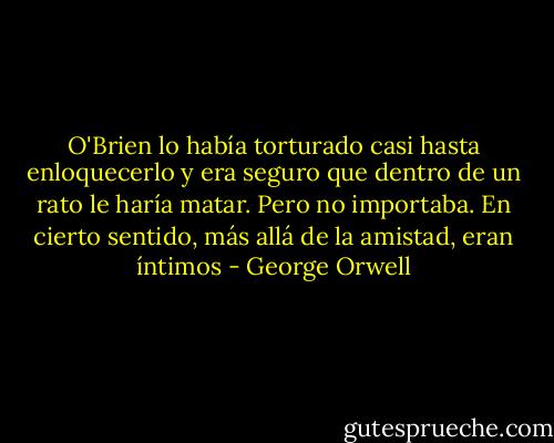 O'Brien lo había torturado casi hasta enloquecerlo y era seguro que dentro de un rato le haría matar. Pero no importaba. En cierto sentido, más allá de la amistad, eran íntimos - George Orwell