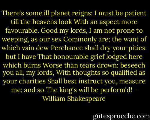 There's some ill planet reigns:<br />I must be patient till the heavens look<br />With an aspect more favourable. Good my lords,<br />I am not prone to weeping, as our sex<br />Commonly are; the want of which vain dew<br />Perchance shall dry your pities: but I have<br />That honourable grief lodged here which burns<br />Worse than tears drown: beseech you all, my lords,<br />With thoughts so qualified as your charities<br />Shall best instruct you, measure me; and so<br />The king's will be perform'd! - William Shakespeare