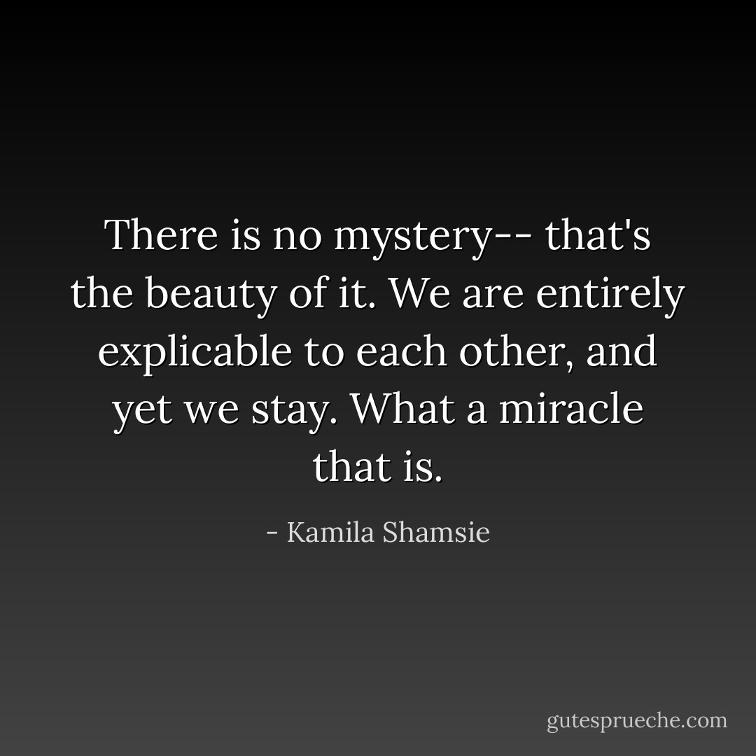 There is no mystery-- that's the beauty of it. We are entirely explicable to each other, and yet we stay. What a miracle that is. - Kamila Shamsie