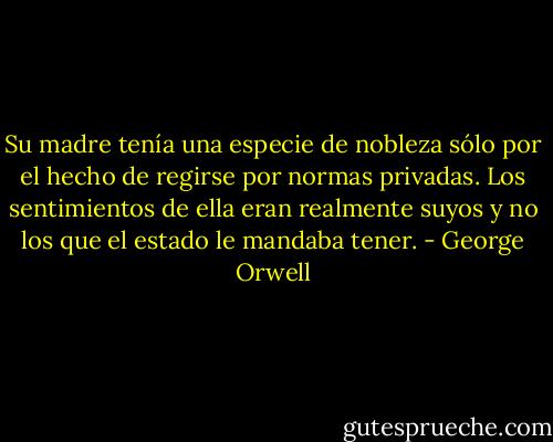 Su madre tenía una especie de nobleza sólo por el hecho de regirse por normas privadas. Los sentimientos de ella eran realmente suyos y no los que el estado le mandaba tener. - George Orwell